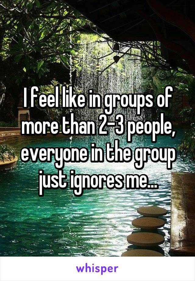 I feel like in groups of more than 2-3 people, everyone in the group just ignores me...