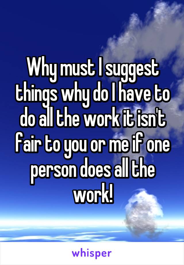 Why must I suggest things why do I have to do all the work it isn't fair to you or me if one person does all the work!