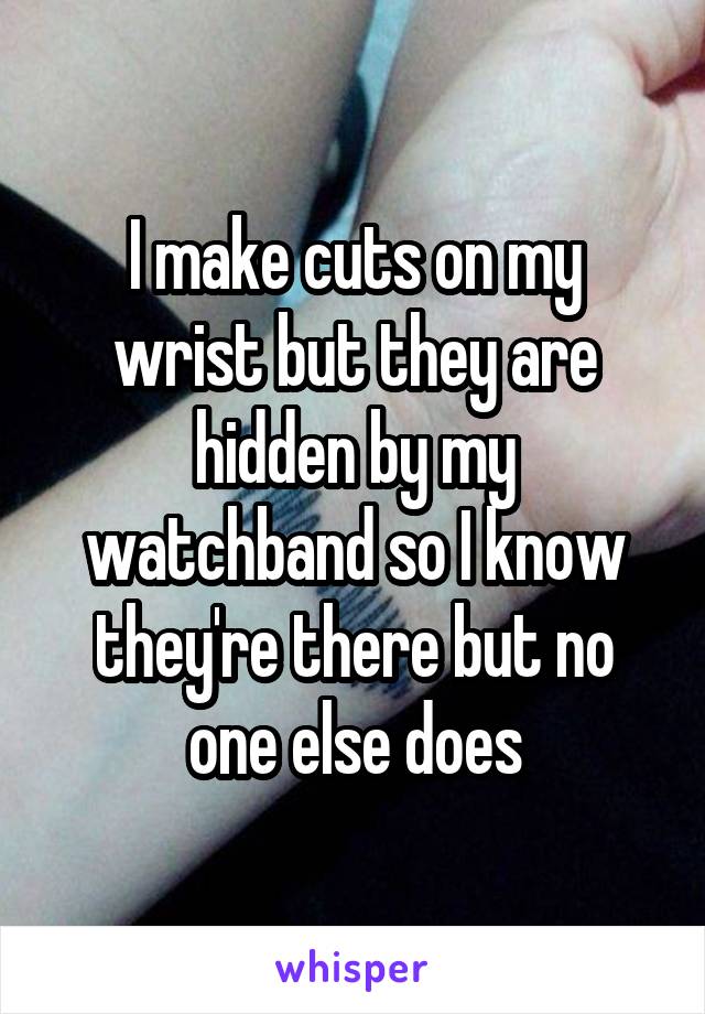 I make cuts on my wrist but they are hidden by my watchband so I know they're there but no one else does