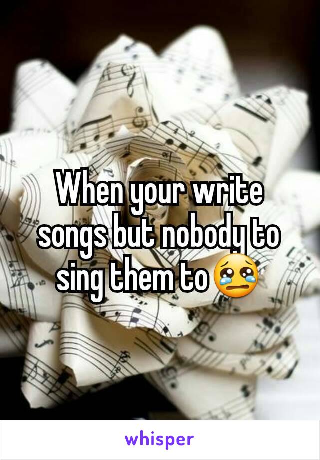 When your write songs but nobody to sing them to😢