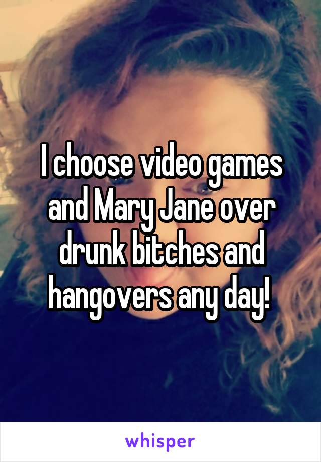 I choose video games and Mary Jane over drunk bitches and hangovers any day! 