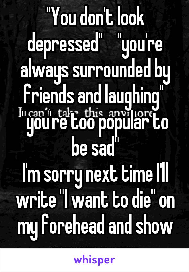 "You don't look depressed"    "you're always surrounded by friends and laughing"  "you're too popular to be sad"
I'm sorry next time I'll write "I want to die" on my forehead and show you my scars,