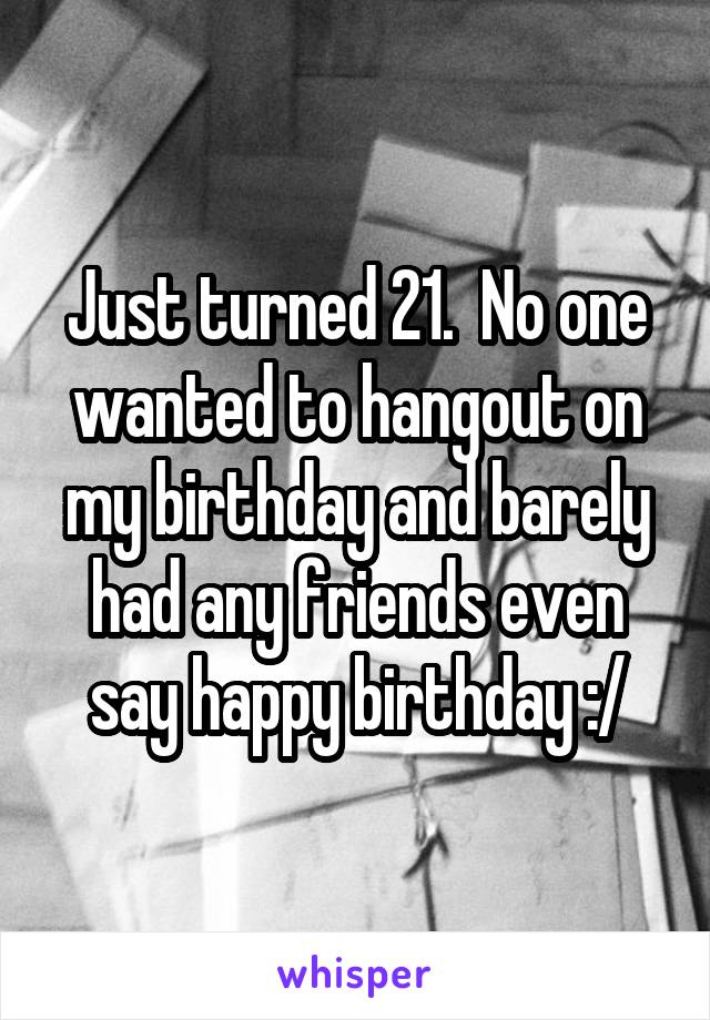 Just turned 21.  No one wanted to hangout on my birthday and barely had any friends even say happy birthday :/