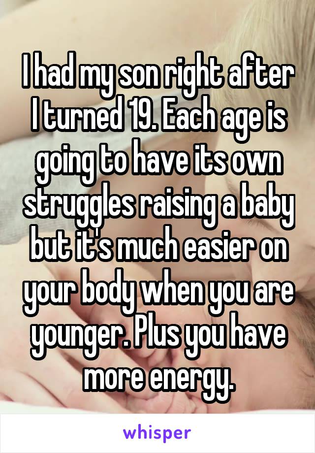 I had my son right after I turned 19. Each age is going to have its own struggles raising a baby but it's much easier on your body when you are younger. Plus you have more energy.