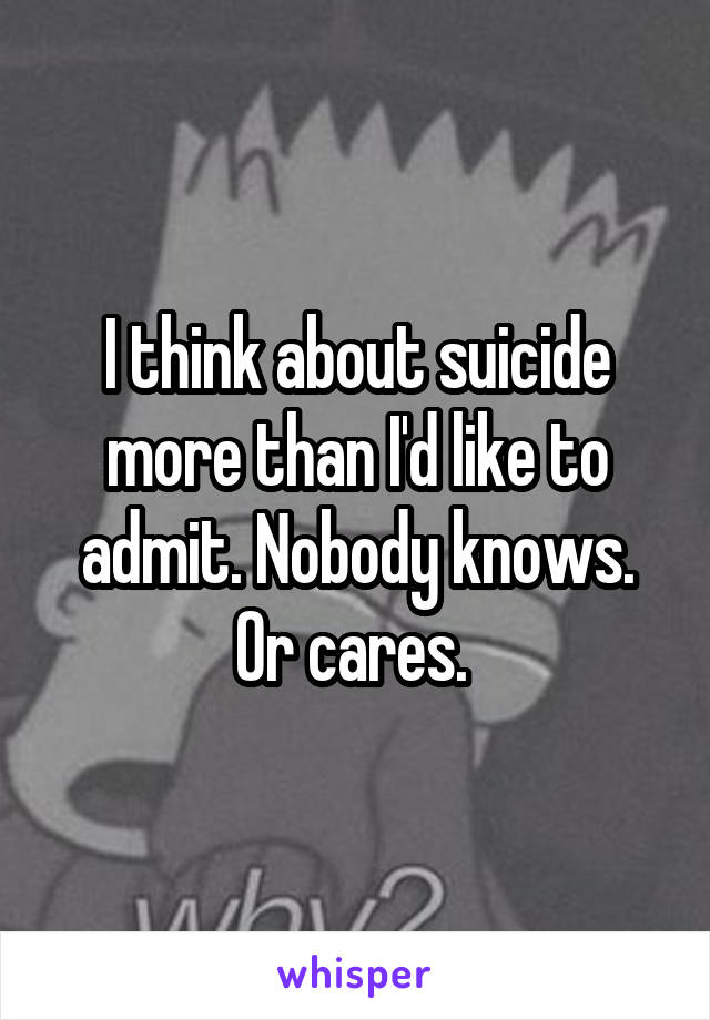 I think about suicide more than I'd like to admit. Nobody knows. Or cares. 