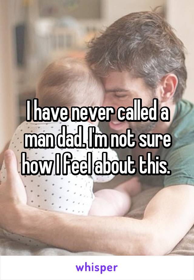 I have never called a man dad. I'm not sure how I feel about this. 