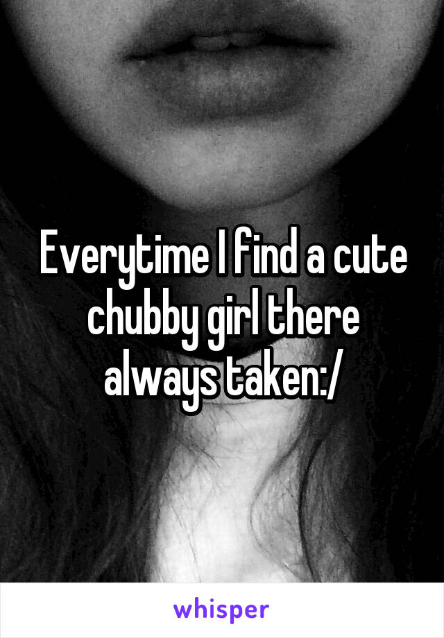 Everytime I find a cute chubby girl there always taken:/