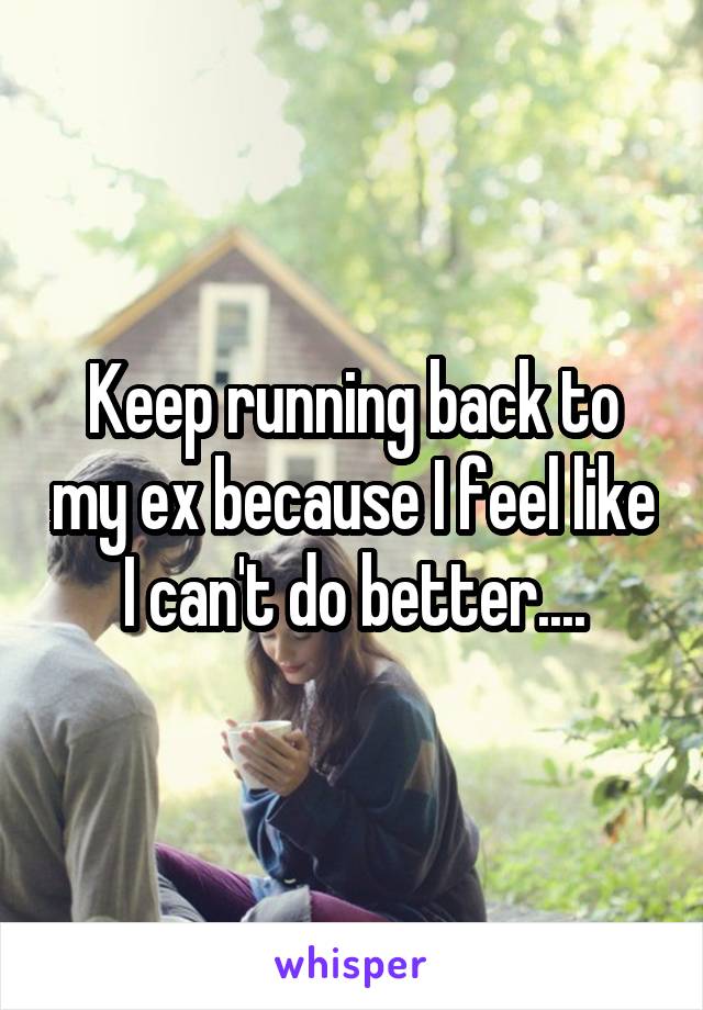 Keep running back to my ex because I feel like I can't do better....