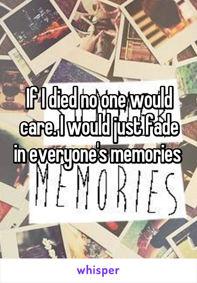 If I died no one would care. I would just fade in everyone's memories 
