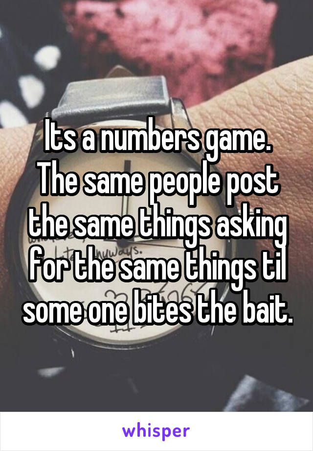 Its a numbers game. The same people post the same things asking for the same things til some one bites the bait.