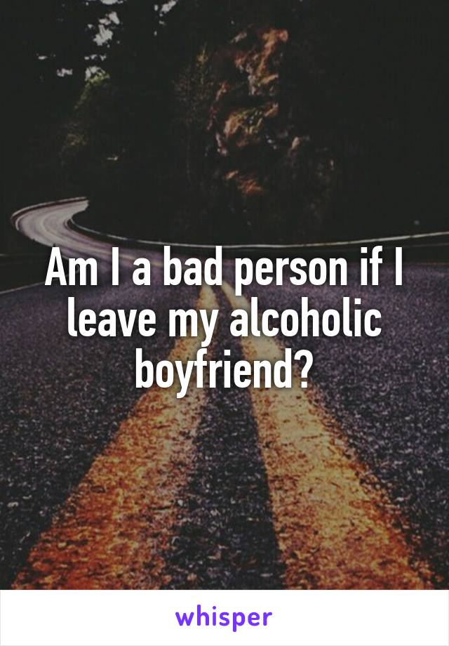 Am I a bad person if I leave my alcoholic boyfriend?