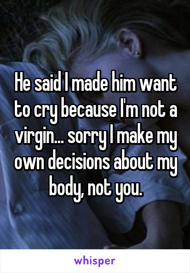 He said I made him want to cry because I'm not a virgin... sorry I make my own decisions about my body, not you.