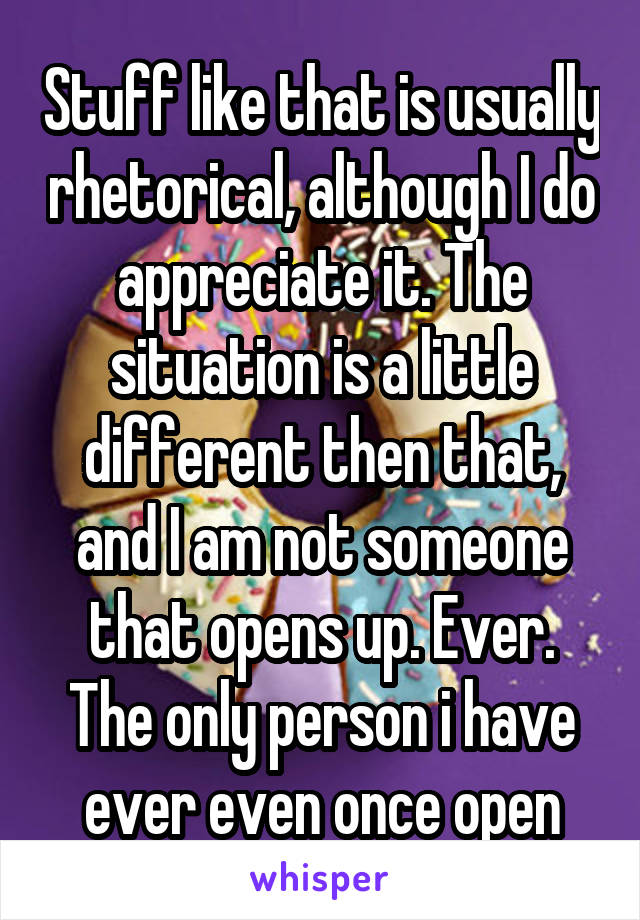 Stuff like that is usually rhetorical, although I do appreciate it. The situation is a little different then that, and I am not someone that opens up. Ever. The only person i have ever even once open