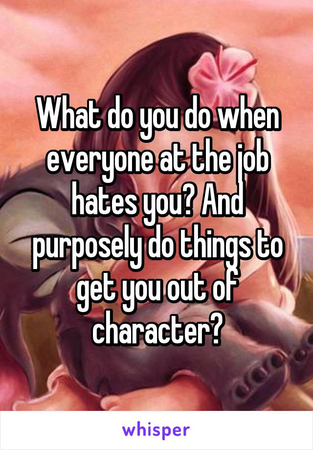 What do you do when everyone at the job hates you? And purposely do things to get you out of character?