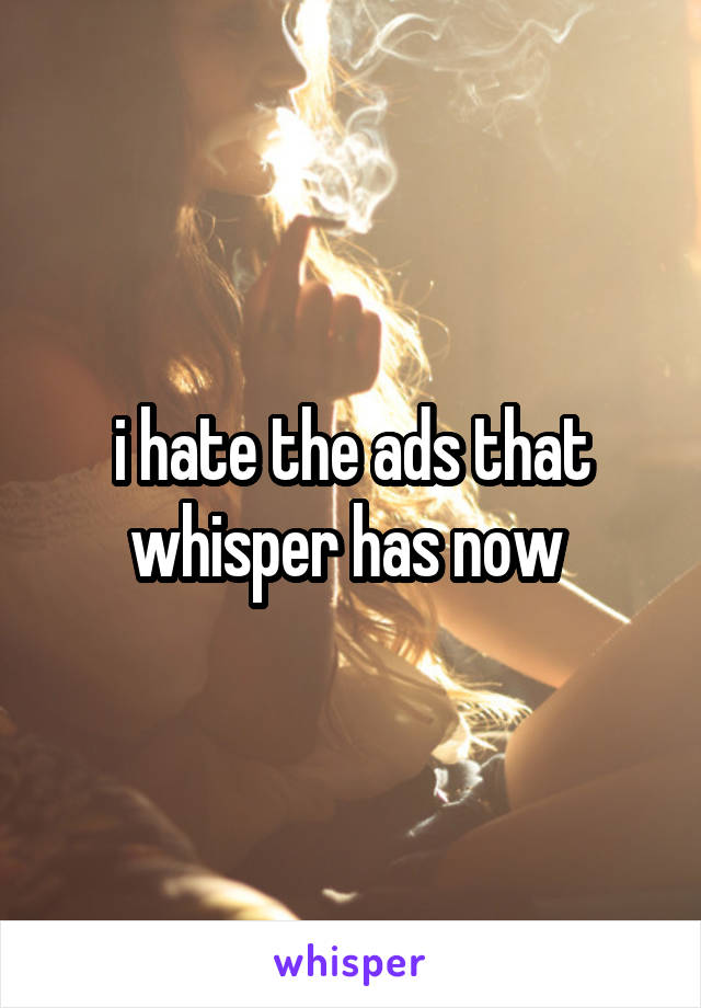 i hate the ads that whisper has now 