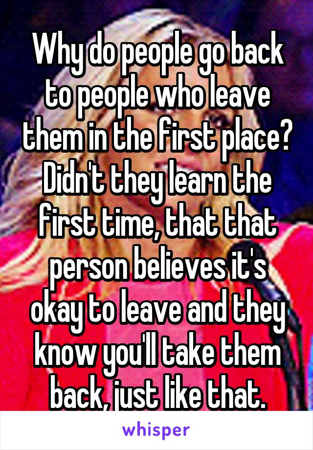 Why do people go back to people who leave them in the first place? Didn't they learn the first time, that that person believes it's okay to leave and they know you'll take them back, just like that.