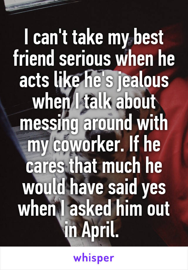 I can't take my best friend serious when he acts like he's jealous when I talk about messing around with my coworker. If he cares that much he would have said yes when I asked him out in April. 