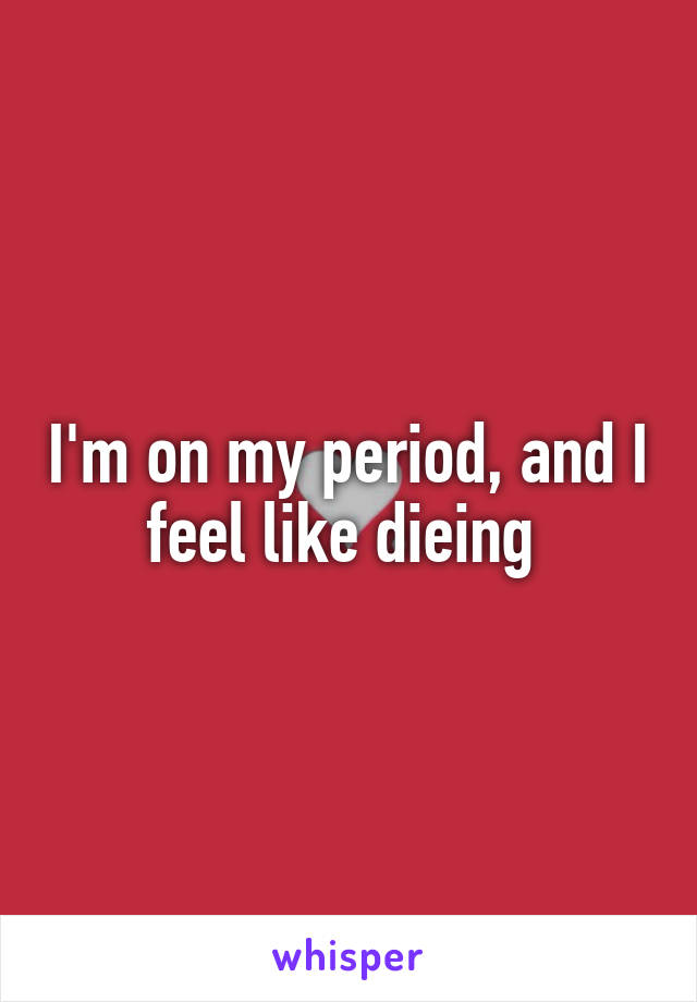 I'm on my period, and I feel like dieing 