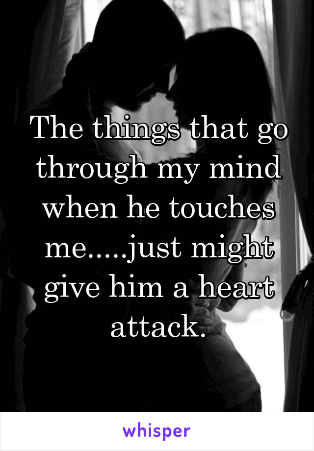 The things that go through my mind when he touches me.....just might give him a heart attack.