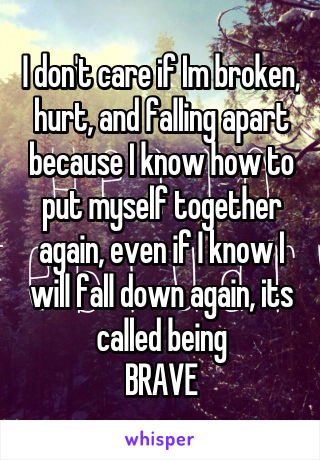 I don't care if Im broken, hurt, and falling apart because I know how to put myself together again, even if I know I will fall down again, its called being
BRAVE