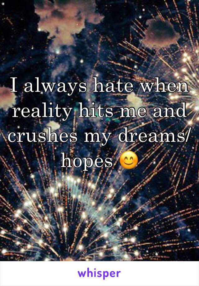 I always hate when reality hits me and crushes my dreams/hopes 😊