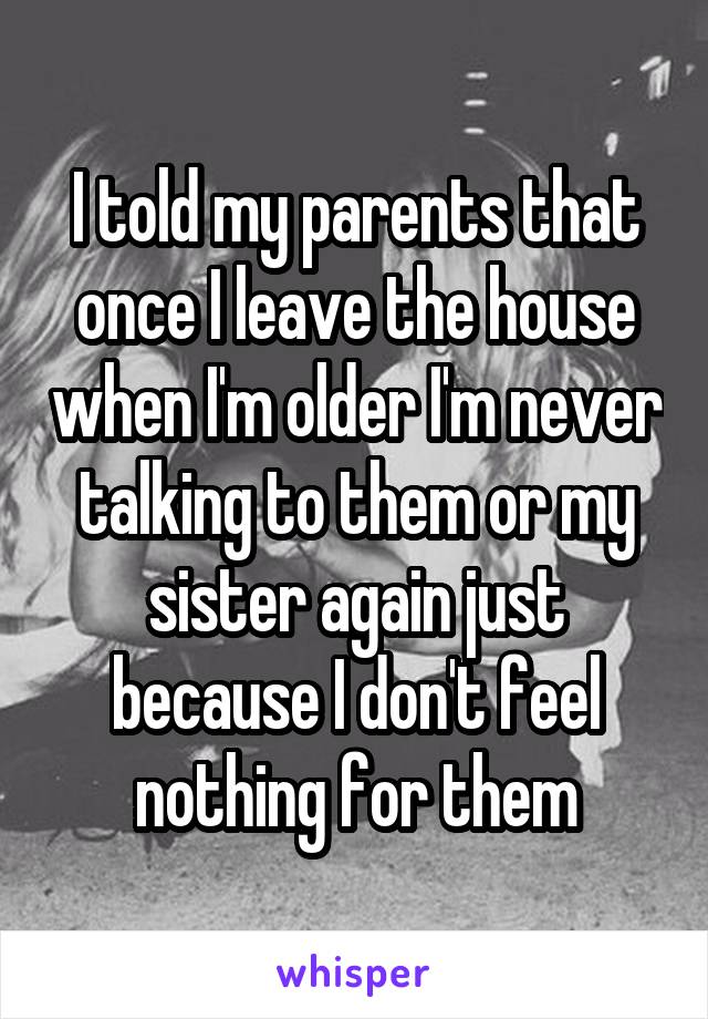 I told my parents that once I leave the house when I'm older I'm never talking to them or my sister again just because I don't feel nothing for them