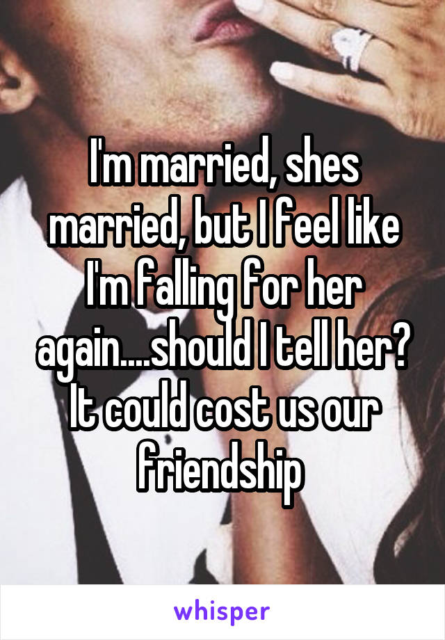 I'm married, shes married, but I feel like I'm falling for her again....should I tell her? It could cost us our friendship 