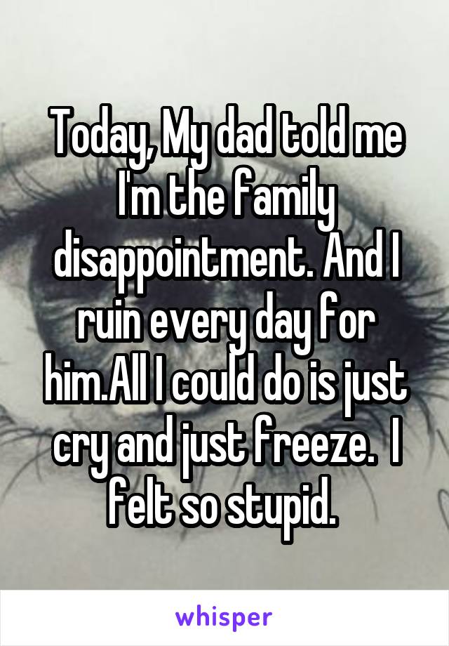 Today, My dad told me I'm the family disappointment. And I ruin every day for him.All I could do is just cry and just freeze.  I felt so stupid. 