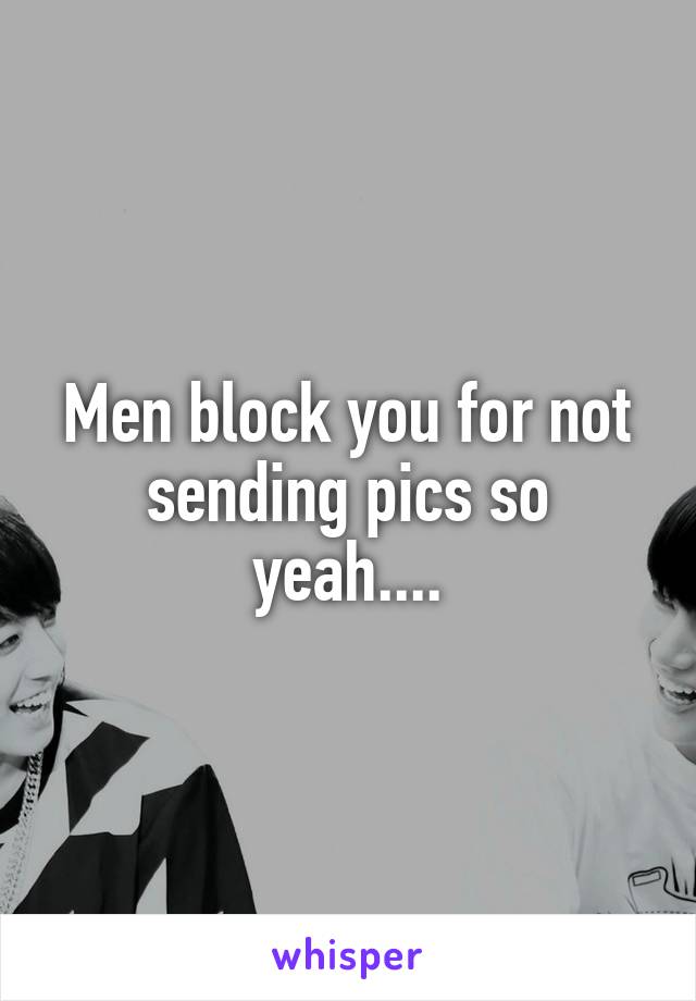 Men block you for not sending pics so yeah....