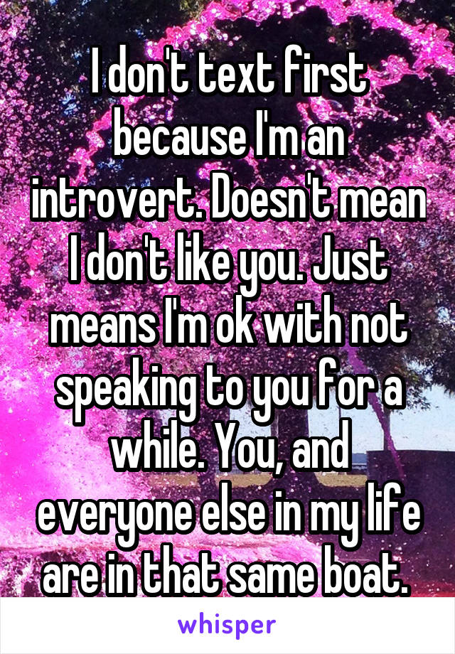 I don't text first because I'm an introvert. Doesn't mean I don't like you. Just means I'm ok with not speaking to you for a while. You, and everyone else in my life are in that same boat. 