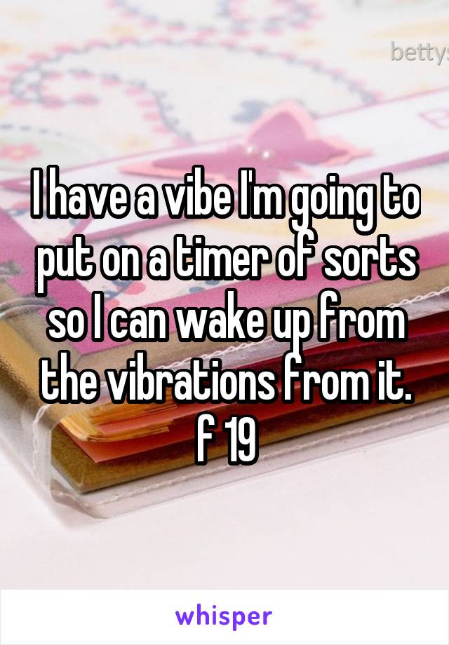 I have a vibe I'm going to put on a timer of sorts so I can wake up from the vibrations from it.
f 19