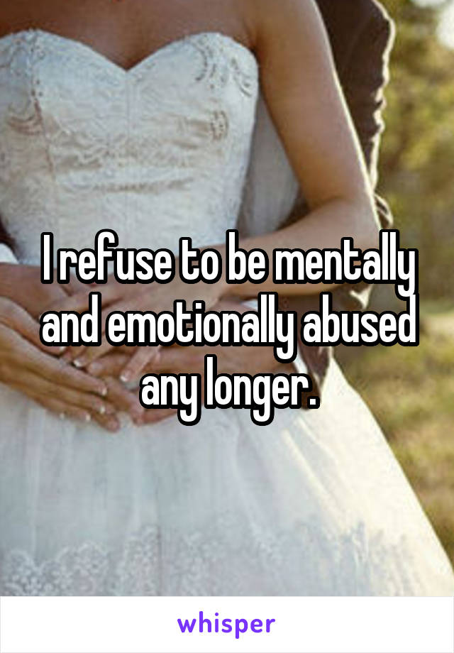 I refuse to be mentally and emotionally abused any longer.