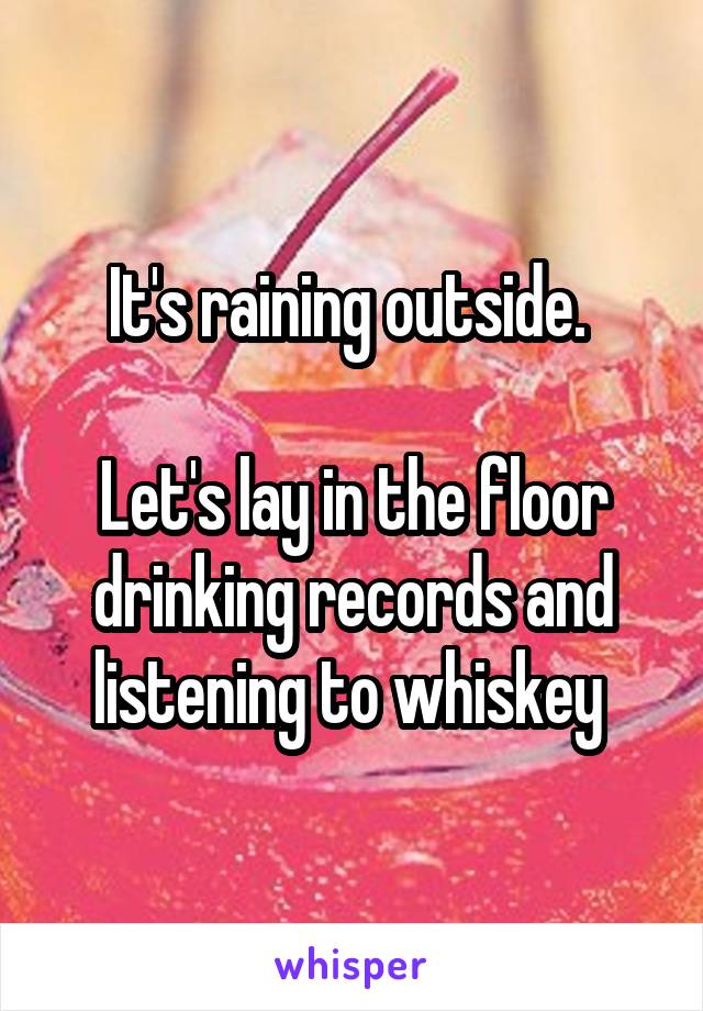 It's raining outside. 

Let's lay in the floor drinking records and listening to whiskey 