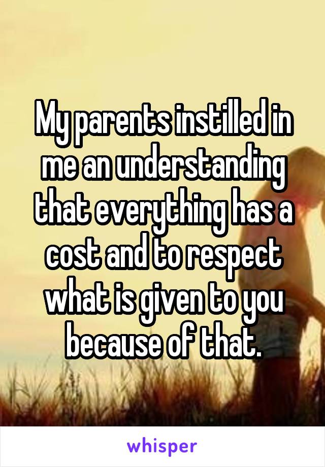 My parents instilled in me an understanding that everything has a cost and to respect what is given to you because of that.