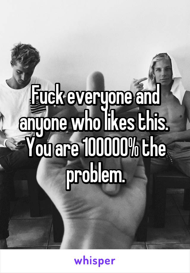 Fuck everyone and anyone who likes this. 
You are 100000% the problem.