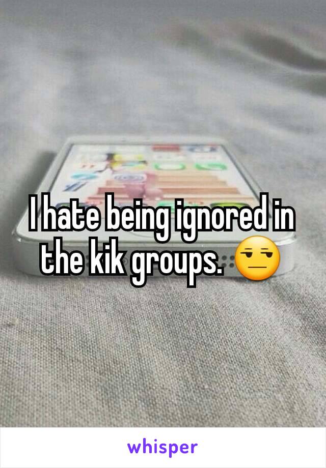 I hate being ignored in the kik groups. 😒