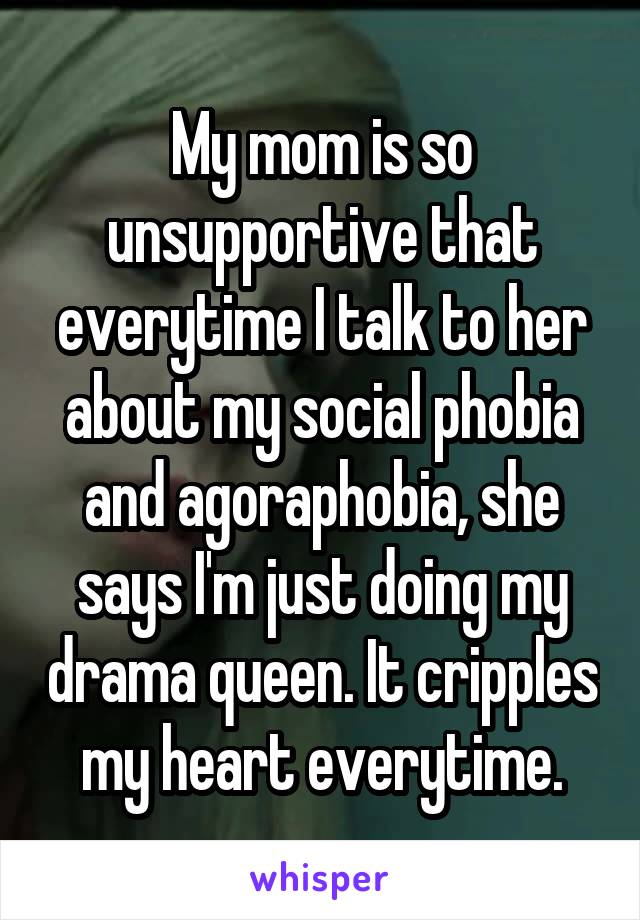 My mom is so unsupportive that everytime I talk to her about my social phobia and agoraphobia, she says I'm just doing my drama queen. It cripples my heart everytime.