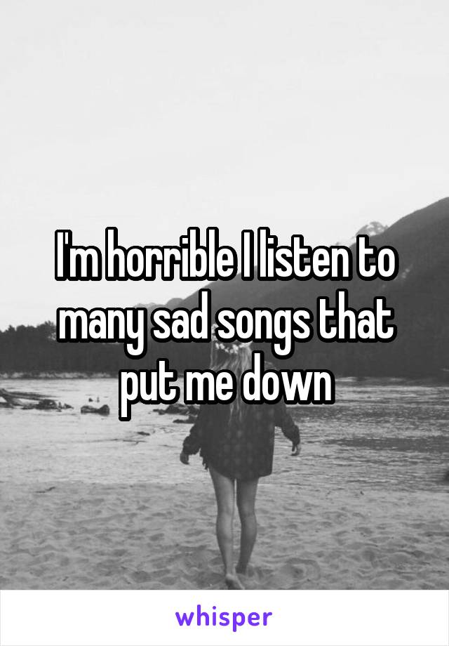 I'm horrible I listen to many sad songs that put me down