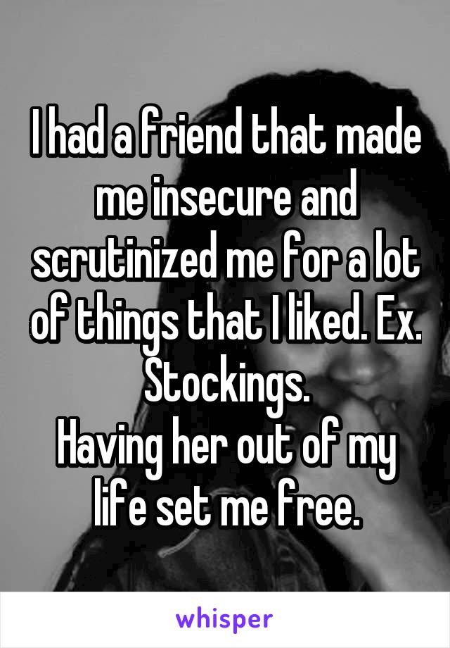 I had a friend that made me insecure and scrutinized me for a lot of things that I liked. Ex. Stockings.
Having her out of my life set me free.