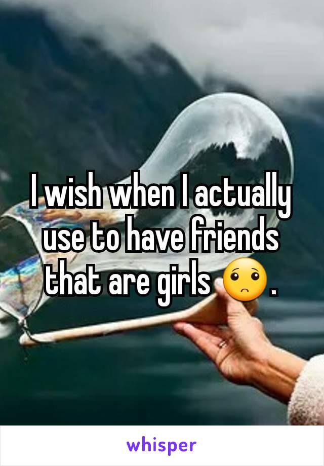 I wish when I actually use to have friends that are girls 🙁.