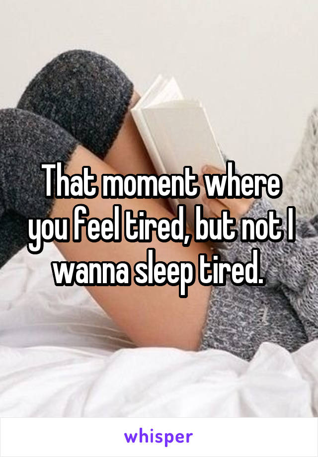 That moment where you feel tired, but not I wanna sleep tired. 