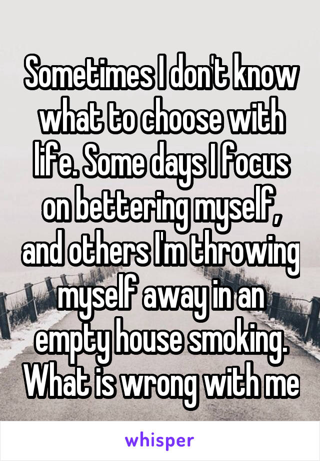 Sometimes I don't know what to choose with life. Some days I focus on bettering myself, and others I'm throwing myself away in an empty house smoking. What is wrong with me