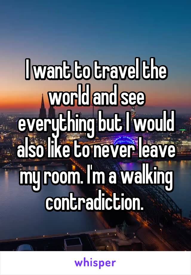 I want to travel the world and see everything but I would also like to never leave my room. I'm a walking contradiction. 