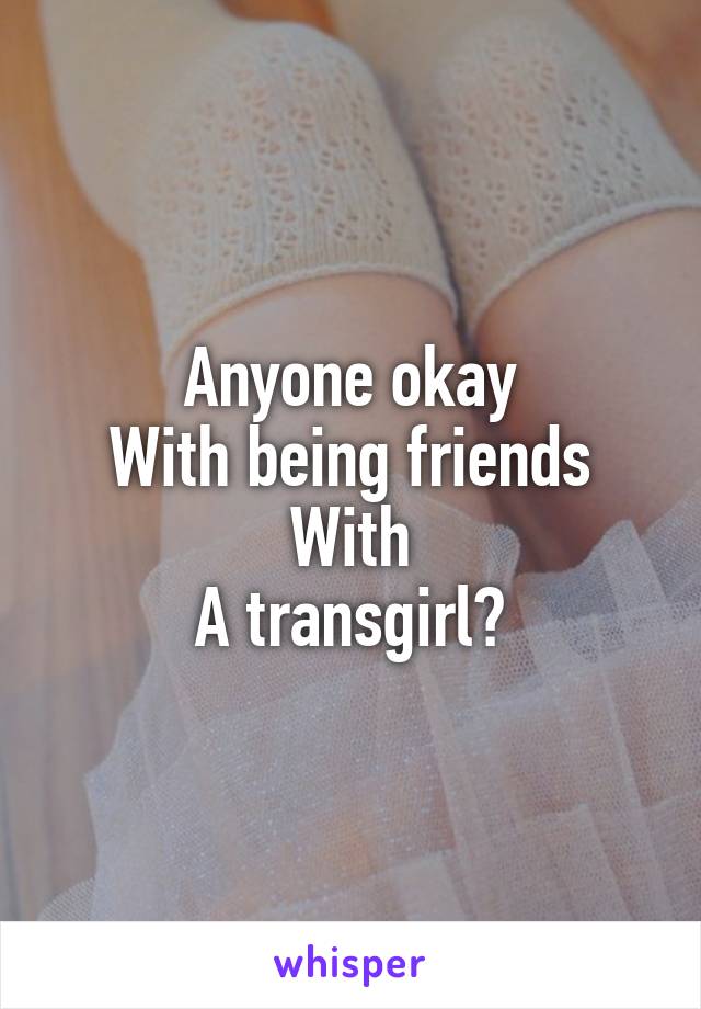 Anyone okay
With being friends
With
A transgirl?