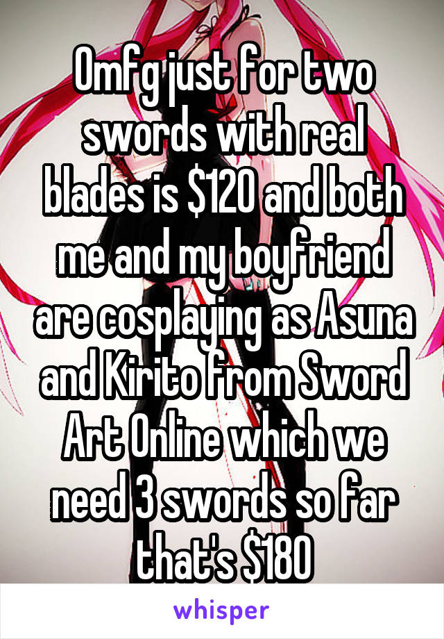 Omfg just for two swords with real blades is $120 and both me and my boyfriend are cosplaying as Asuna and Kirito from Sword Art Online which we need 3 swords so far that's $180