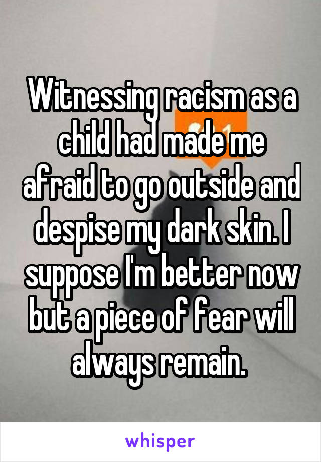 Witnessing racism as a child had made me afraid to go outside and despise my dark skin. I suppose I'm better now but a piece of fear will always remain. 