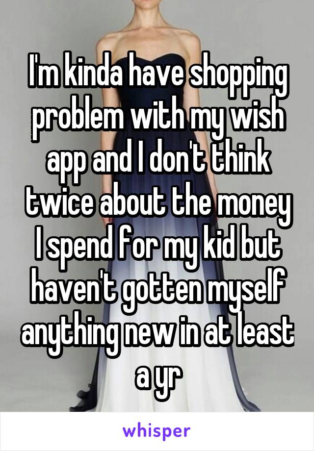 I'm kinda have shopping problem with my wish app and I don't think twice about the money I spend for my kid but haven't gotten myself anything new in at least a yr