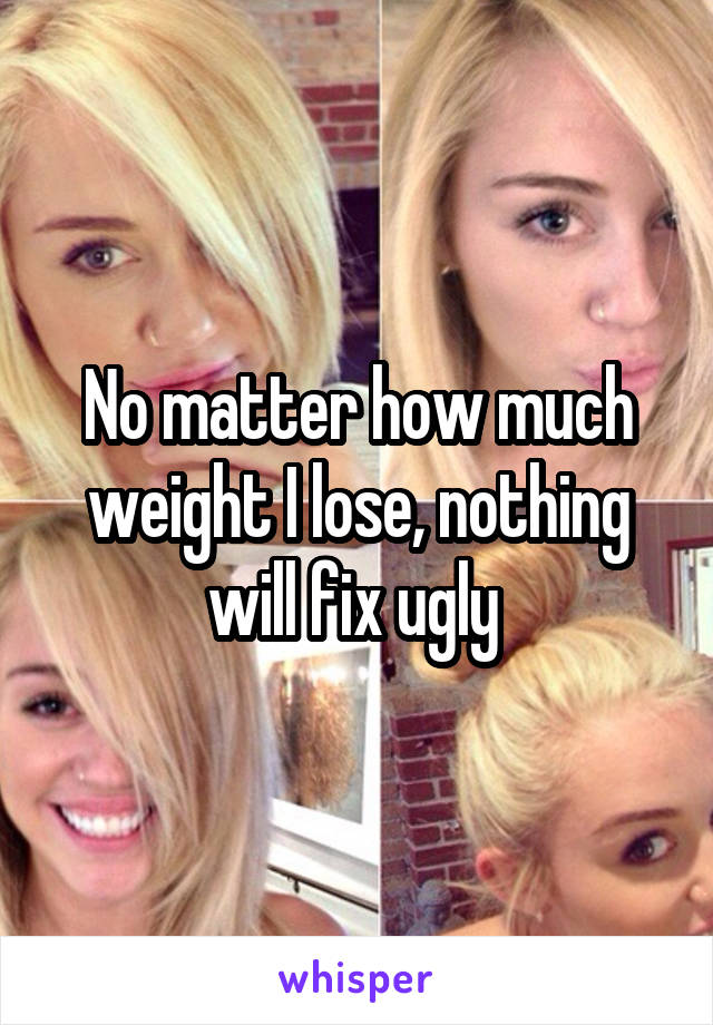 No matter how much weight I lose, nothing will fix ugly 