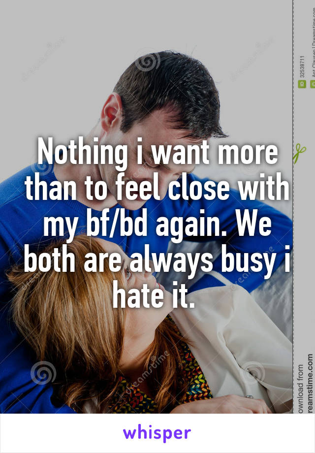 Nothing i want more than to feel close with my bf/bd again. We both are always busy i hate it. 