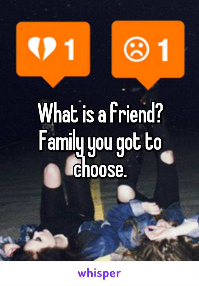 What is a friend?
Family you got to choose.